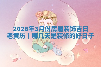 2026年3月份房屋装饰吉日老黄历丨哪几天是装修的好日子