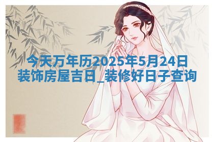 今天万年历2025年5月24日装饰房屋吉日,装修好日子查询