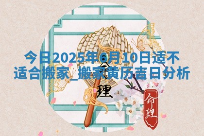 今日2025年6月10日适不适合搬家,搬家黄历吉日分析