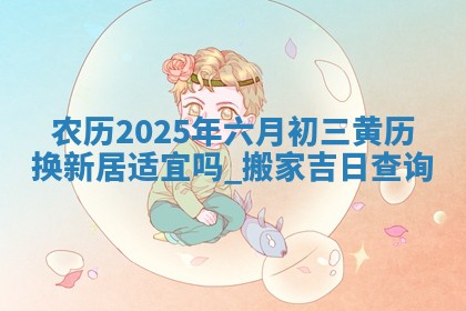 农历2025年六月初三黄历换新居适宜吗,搬家吉日查询